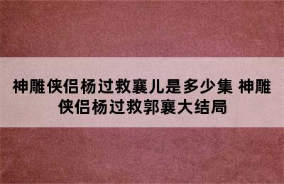 神雕侠侣杨过救襄儿是多少集 神雕侠侣杨过救郭襄大结局